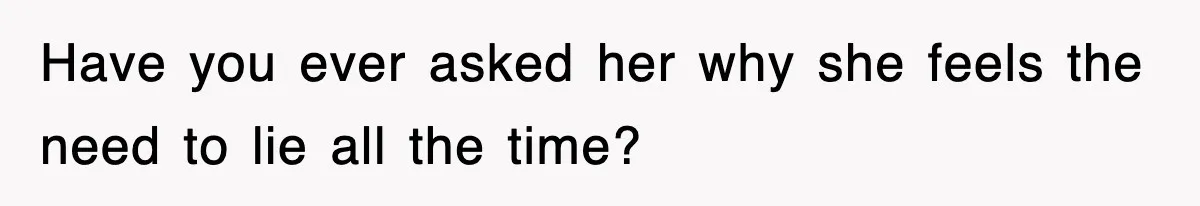 Have you ever asked her why she feels the need to lie all the time?