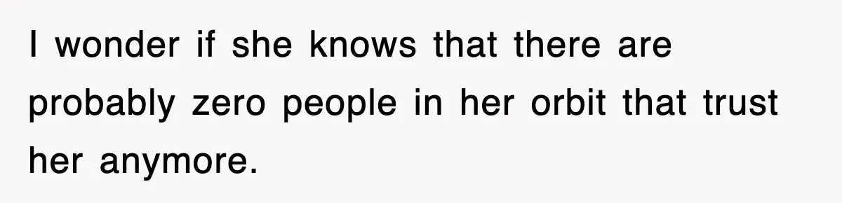 I wonder if she knows that there are probably zero people in her orbit that trust her anymore.