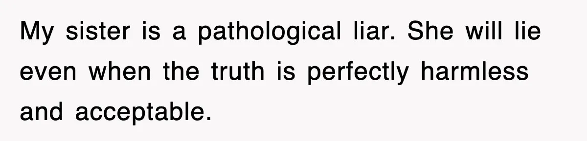 My sister is a pathological liar. She will lie even when the truth is perfectly harmless and acceptable.