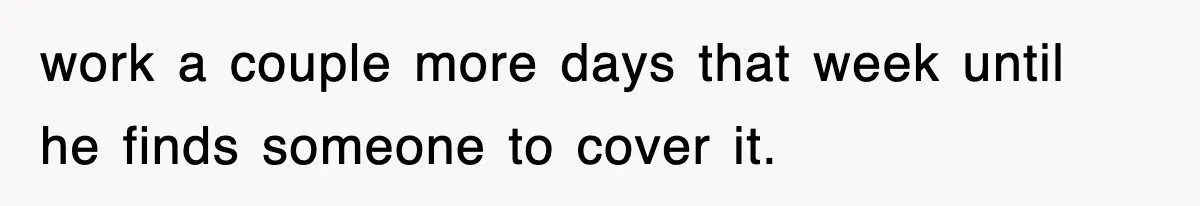work a couple more days that week until he finds someone to cover it.