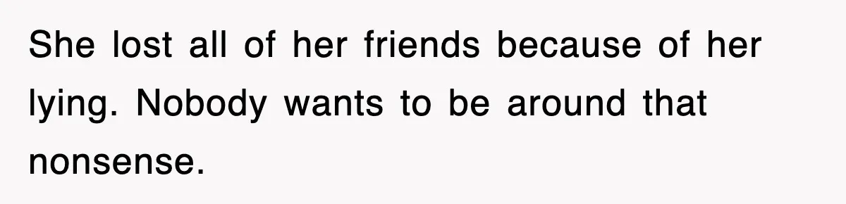 She lost all of her friends because of her lying. Nobody wants to be around that nonsense.