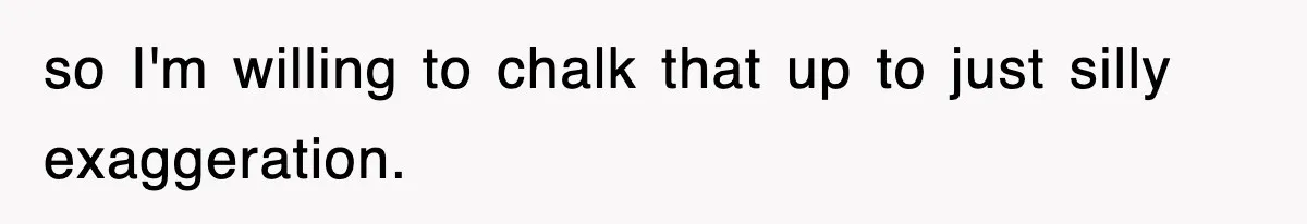 so I'm willing to chalk that up to just silly exaggeration.