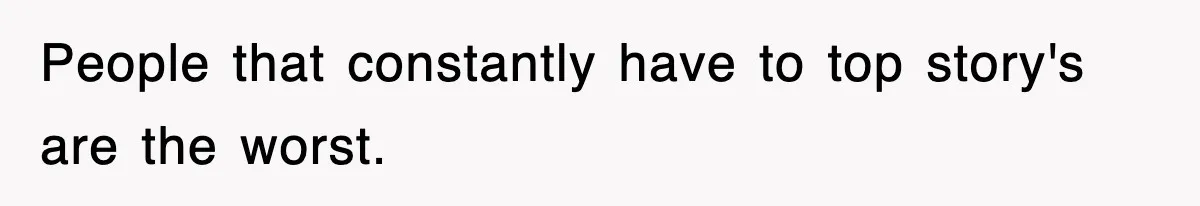 People that constantly have to top story's are the worst.