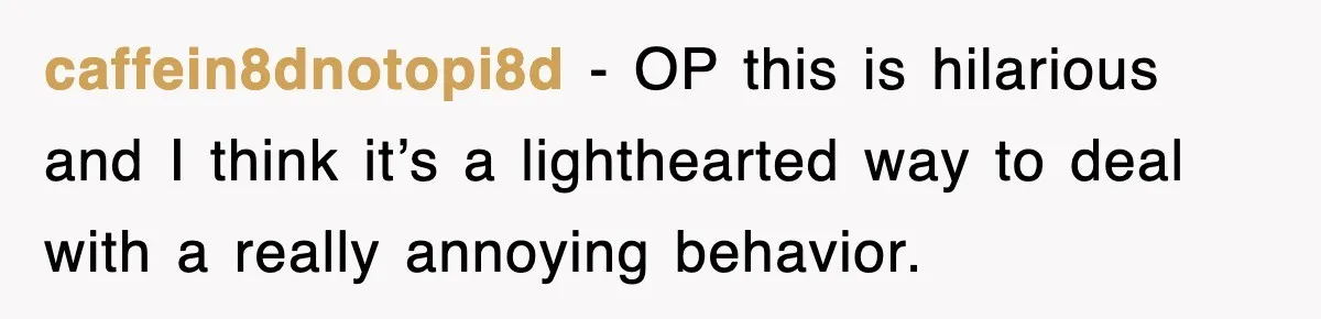 caffein8dnotopi8d − OP this is hilarious and I think it’s a lighthearted way to deal with a really annoying behavior.