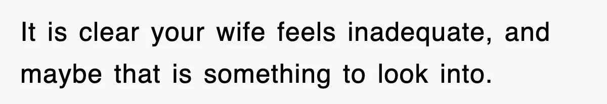It is clear your wife feels inadequate, and maybe that is something to look into.