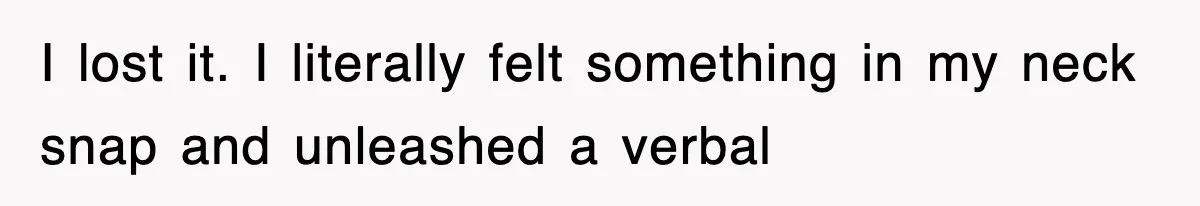 I lost it. I literally felt something in my neck snap and unleashed a verbal