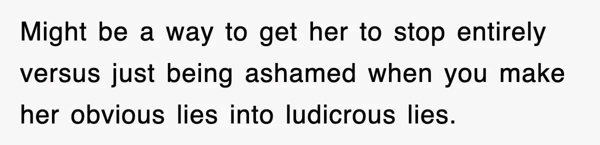 Might be a way to get her to stop entirely versus just being ashamed when you make her obvious lies into ludicrous lies.