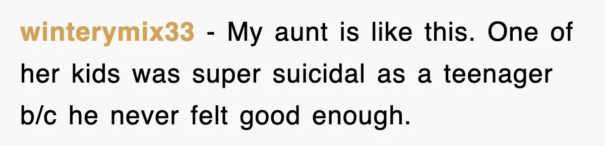 winterymix33 − My aunt is like this. One of her kids was super suicidal as a teenager b/c he never felt good enough.