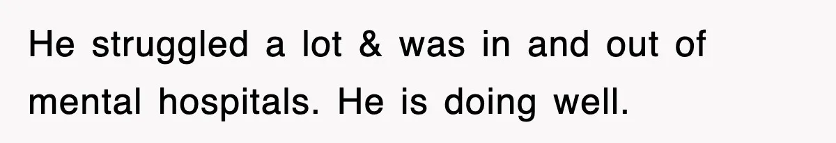 He struggled a lot & was in and out of mental hospitals. He is doing well.