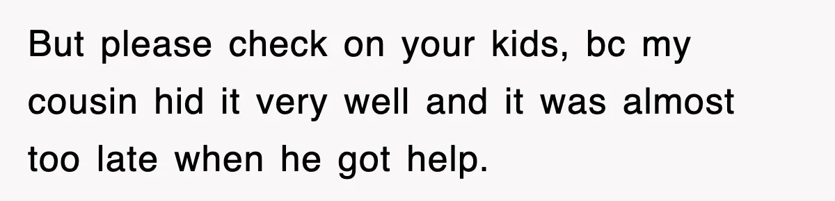 But please check on your kids, bc my cousin hid it very well and it was almost too late when he got help.