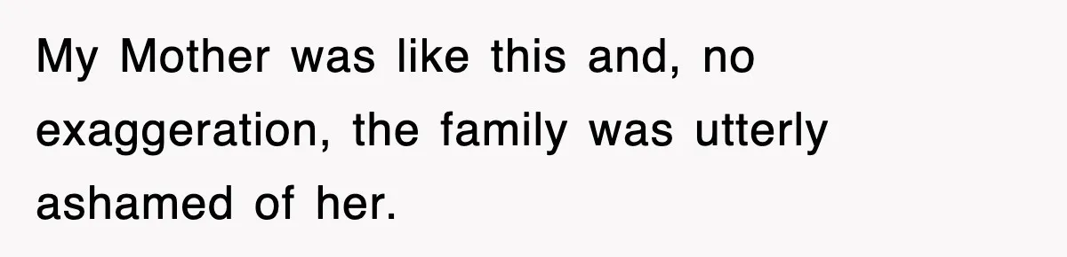 My Mother was like this and, no exaggeration, the family was utterly ashamed of her.
