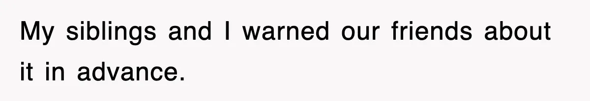 My siblings and I warned our friends about it in advance.