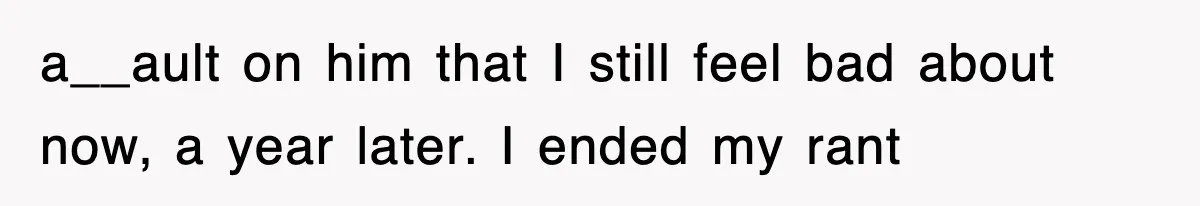 a__ault on him that I still feel bad about now, a year later. I ended my rant