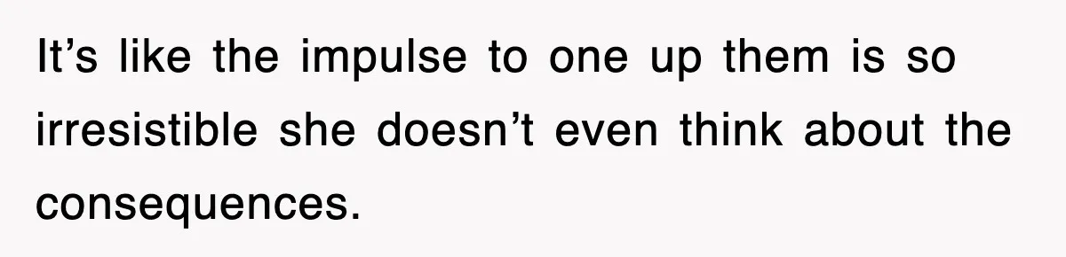 It’s like the impulse to one up them is so irresistible she doesn’t even think about the consequences.