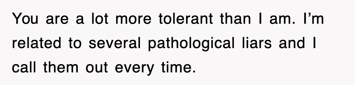 You are a lot more tolerant than I am. I’m related to several pathological liars and I call them out every time.
