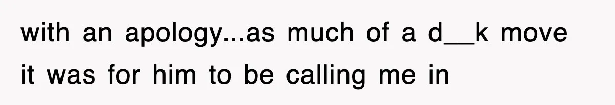 with an apology...as much of a d__k move it was for him to be calling me in