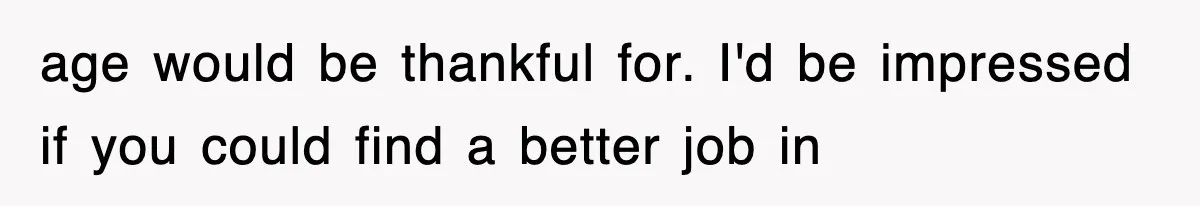 age would be thankful for. I'd be impressed if you could find a better job in