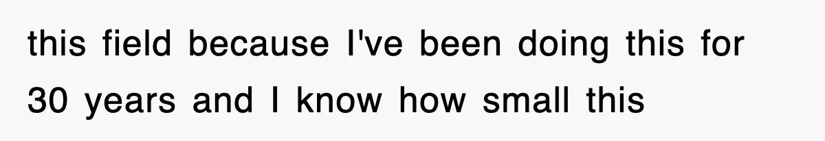 this field because I've been doing this for 30 years and I know how small this