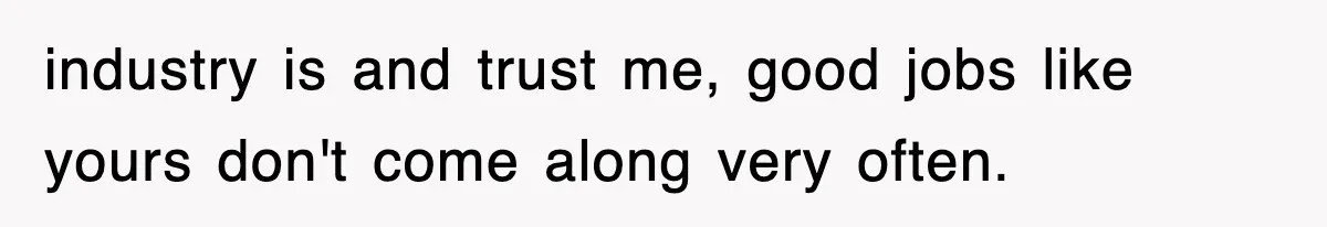 industry is and trust me, good jobs like yours don't come along very often.