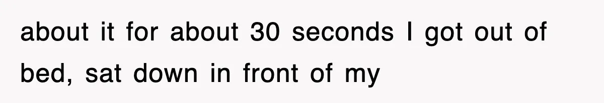 about it for about 30 seconds I got out of bed, sat down in front of my