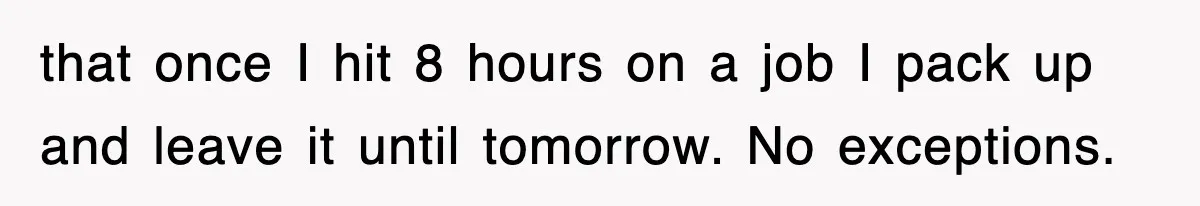 that once I hit 8 hours on a job I pack up and leave it until tomorrow. No exceptions.