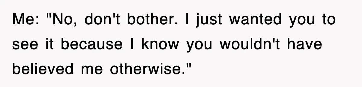 Me: "No, don't bother. I just wanted you to see it because I know you wouldn't have believed me otherwise."