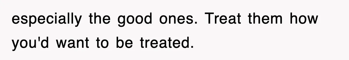 especially the good ones. Treat them how you'd want to be treated.