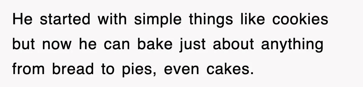 He started with simple things like cookies but now he can bake just about anything from bread to pies, even cakes.