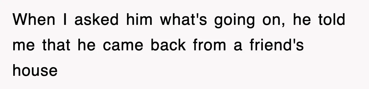 When I asked him what's going on, he told me that he came back from a friend's house
