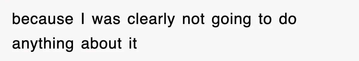 because I was clearly not going to do anything about it