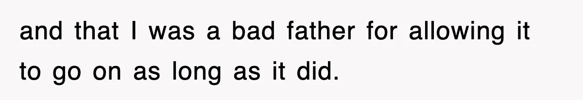 and that I was a bad father for allowing it to go on as long as it did.