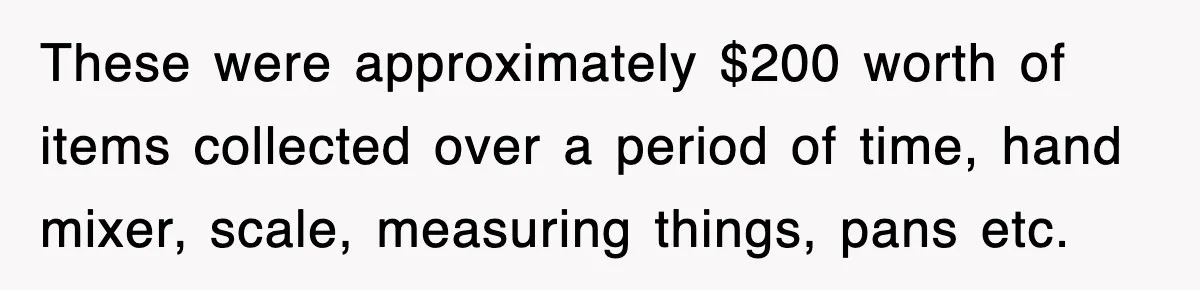 These were approximately $200 worth of items collected over a period of time, hand mixer, scale, measuring things, pans etc.