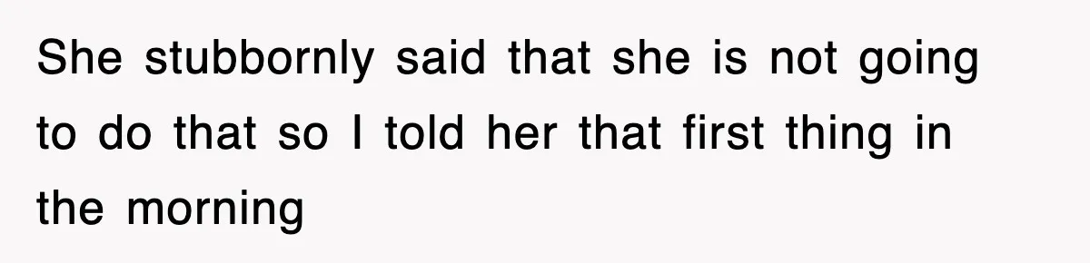 She stubbornly said that she is not going to do that so I told her that first thing in the morning