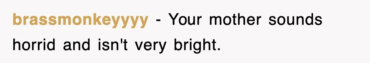 brassmonkeyyyy − Your mother sounds horrid and isn't very bright.