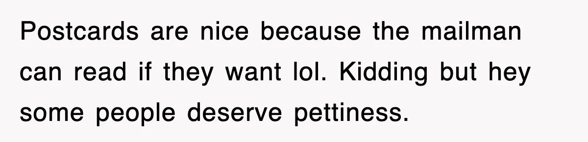 Postcards are nice because the mailman can read if they want lol. Kidding but hey some people deserve pettiness.