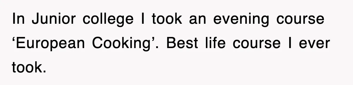 In Junior college I took an evening course ‘European Cooking’. Best life course I ever took.