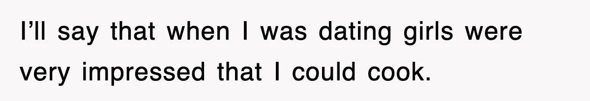 I’ll say that when I was dating girls were very impressed that I could cook.