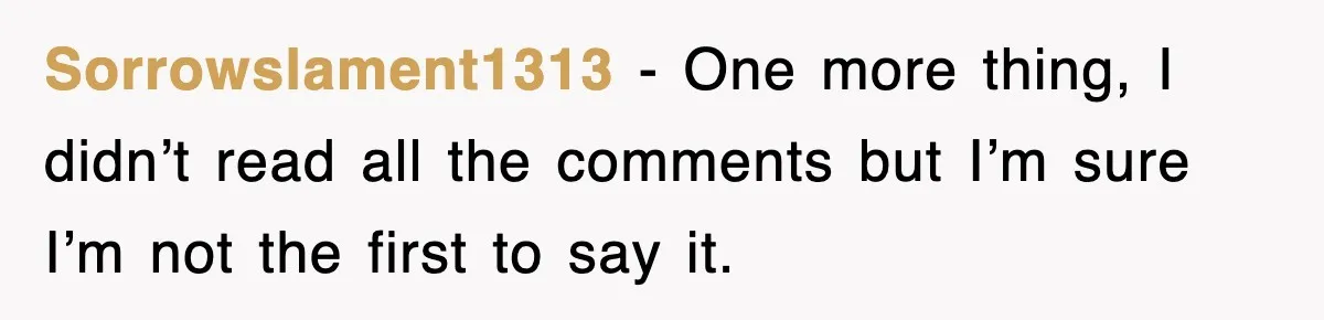 Sorrowslament1313 − One more thing, I didn’t read all the comments but I’m sure I’m not the first to say it.