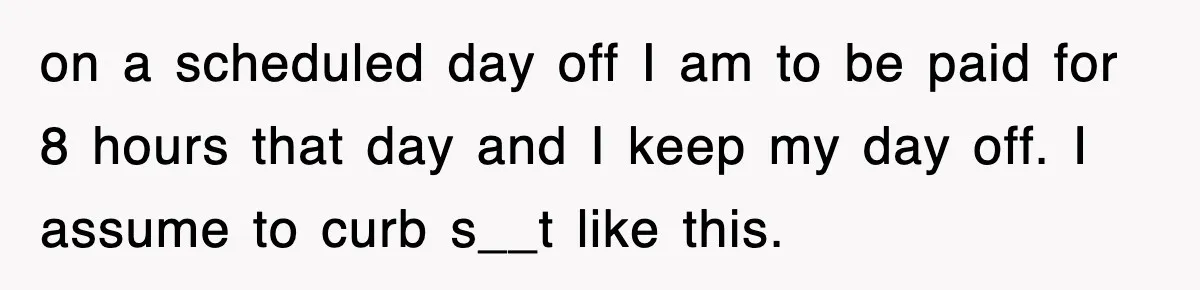 on a scheduled day off I am to be paid for 8 hours that day and I keep my day off. I assume to curb s__t like this.