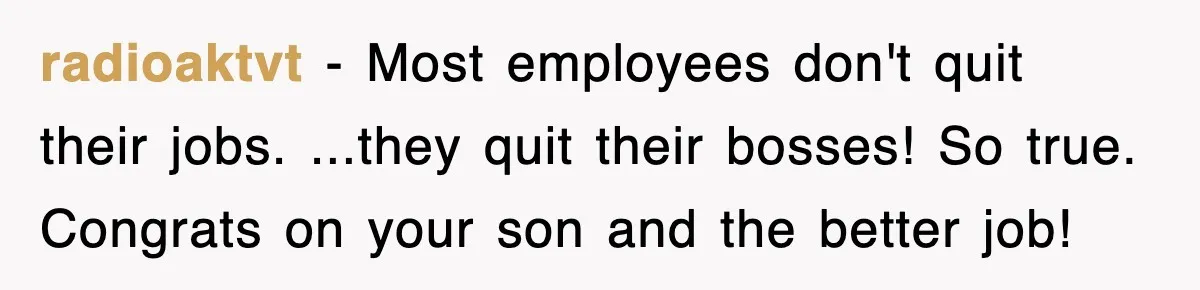 radioaktvt − Most employees don't quit their jobs. ...they quit their bosses! So true. Congrats on your son and the better job!