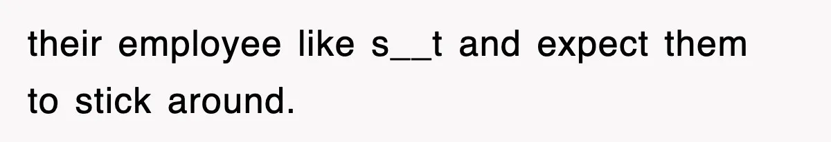 their employee like s__t and expect them to stick around.