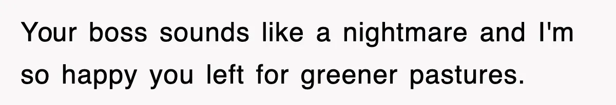 Your boss sounds like a nightmare and I'm so happy you left for greener pastures.