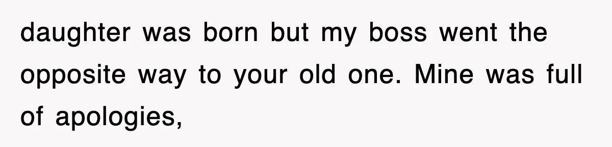 daughter was born but my boss went the opposite way to your old one. Mine was full of apologies,