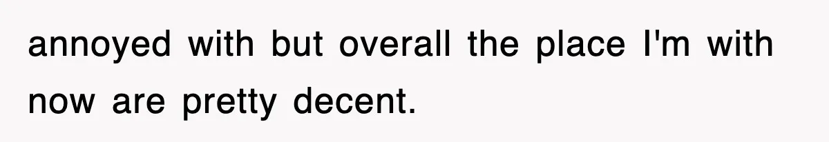 annoyed with but overall the place I'm with now are pretty decent.