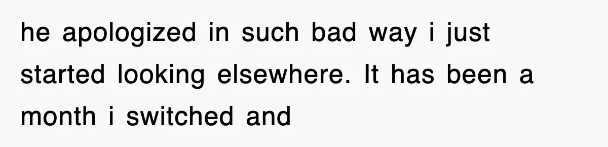 he apologized in such bad way i just started looking elsewhere. It has been a month i switched and