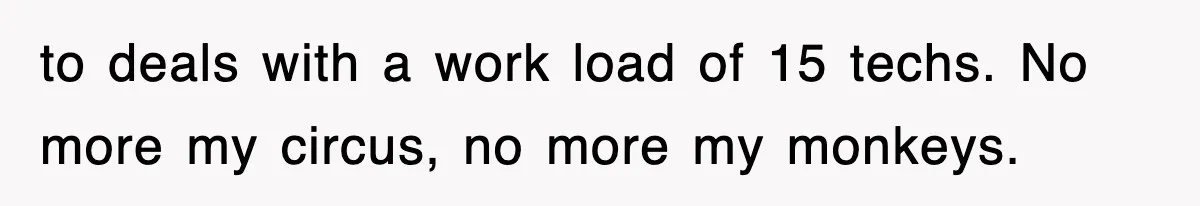 to deals with a work load of 15 techs. No more my circus, no more my monkeys.