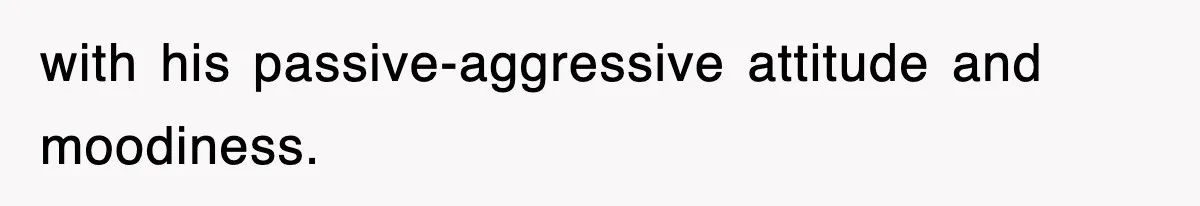 with his passive-aggressive attitude and moodiness.