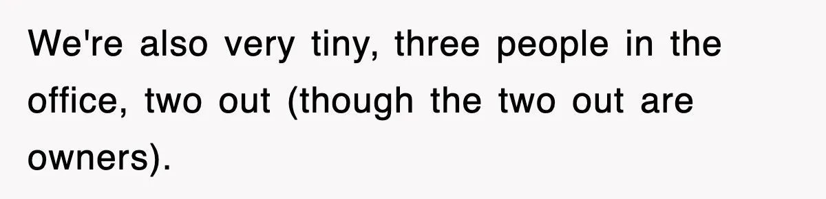 We're also very tiny, three people in the office, two out (though the two out are owners).
