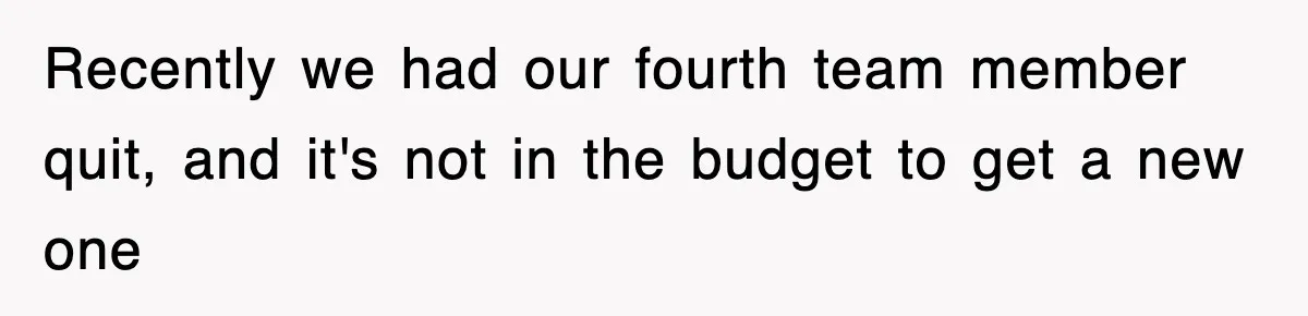 Recently we had our fourth team member quit, and it's not in the budget to get a new one