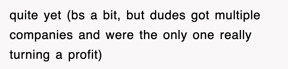 quite yet (bs a bit, but dudes got multiple companies and were the only one really turning a profit)